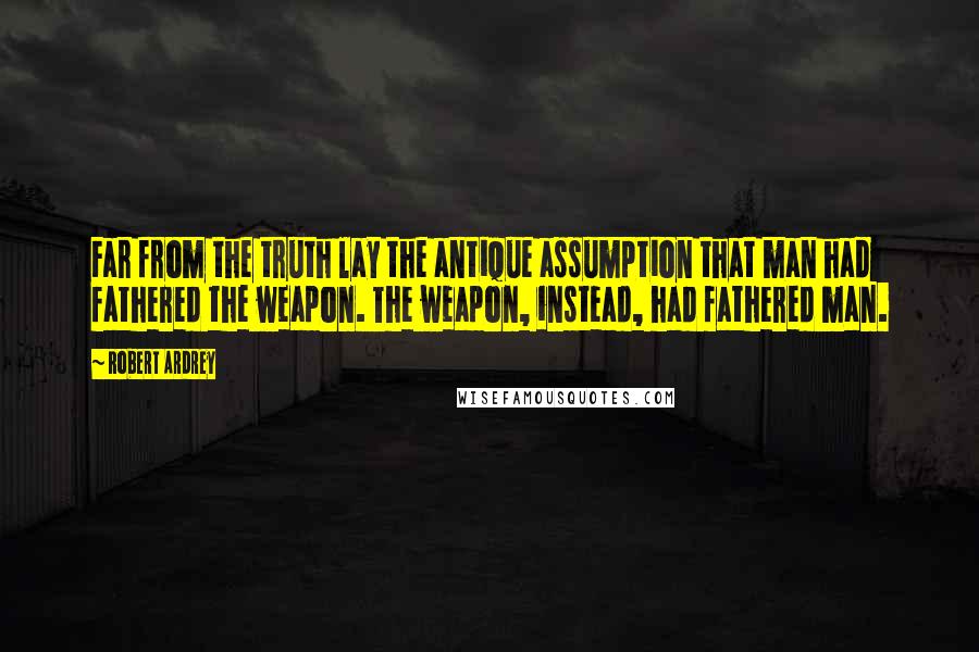 Robert Ardrey Quotes: Far from the truth lay the antique assumption that man had fathered the weapon. The weapon, instead, had fathered man.