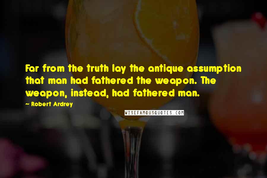 Robert Ardrey Quotes: Far from the truth lay the antique assumption that man had fathered the weapon. The weapon, instead, had fathered man.