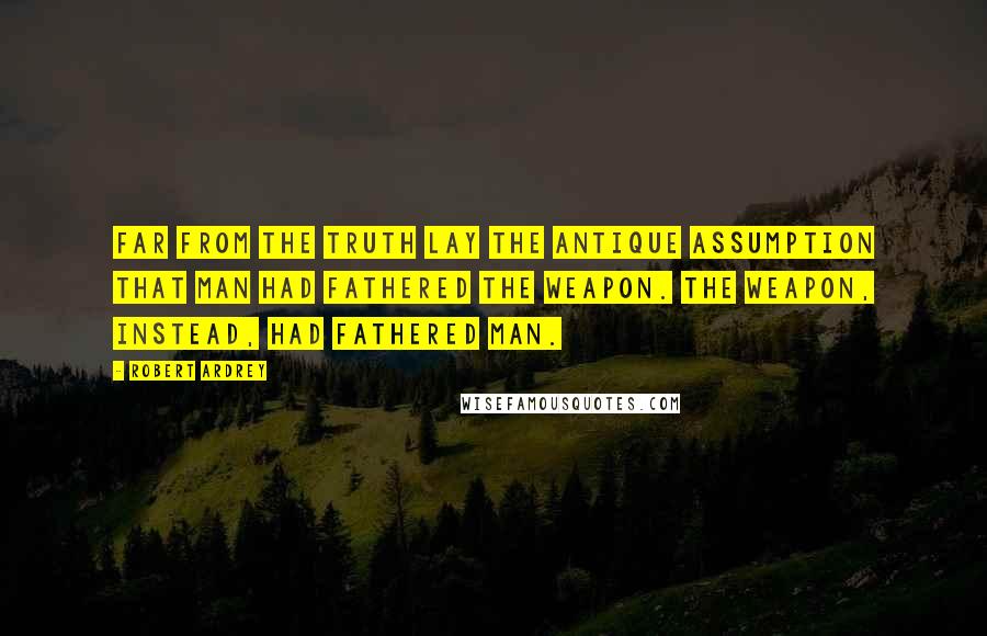 Robert Ardrey Quotes: Far from the truth lay the antique assumption that man had fathered the weapon. The weapon, instead, had fathered man.