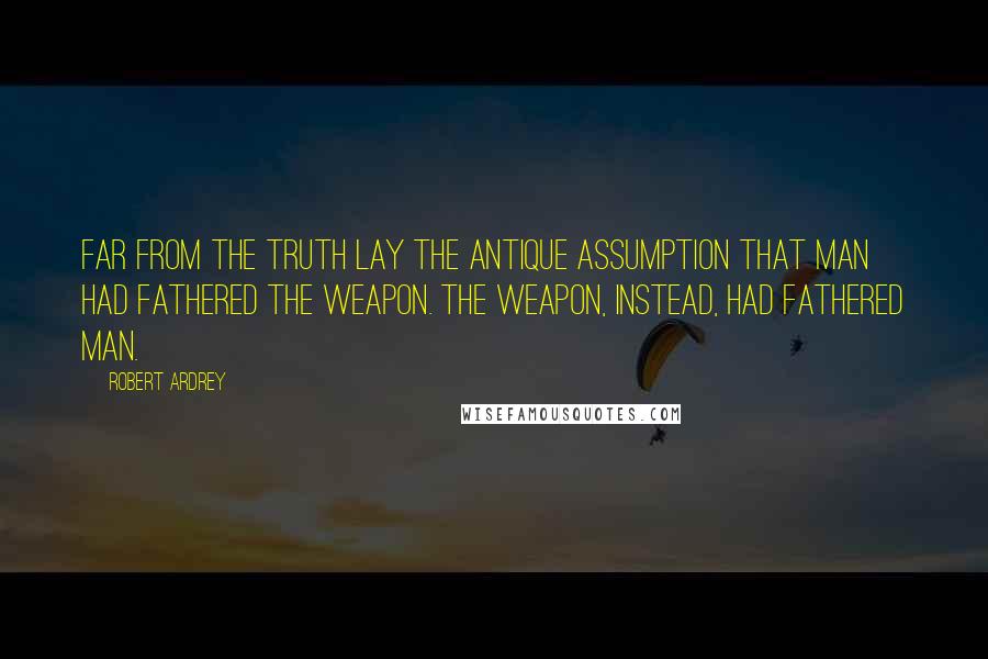 Robert Ardrey Quotes: Far from the truth lay the antique assumption that man had fathered the weapon. The weapon, instead, had fathered man.