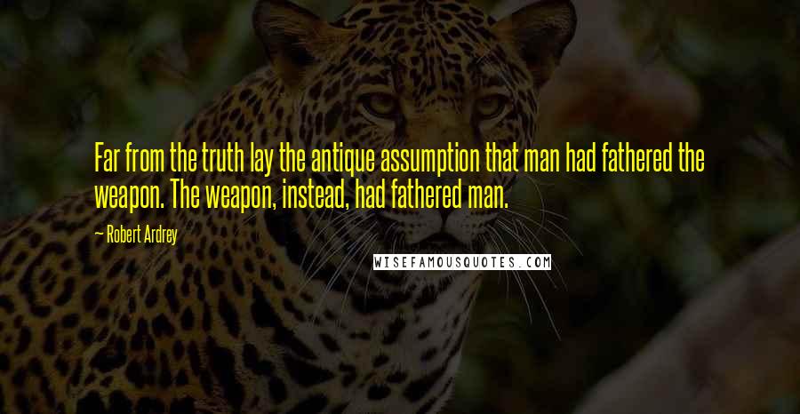 Robert Ardrey Quotes: Far from the truth lay the antique assumption that man had fathered the weapon. The weapon, instead, had fathered man.