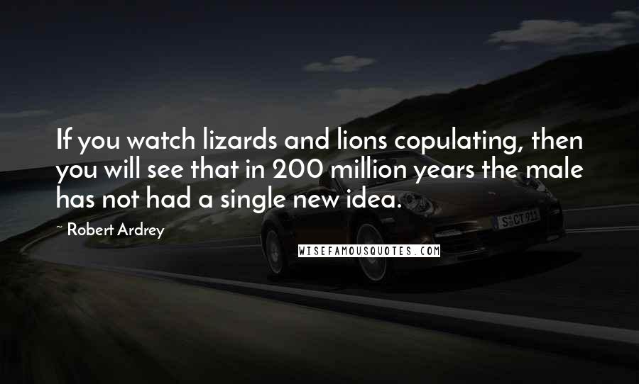 Robert Ardrey Quotes: If you watch lizards and lions copulating, then you will see that in 200 million years the male has not had a single new idea.