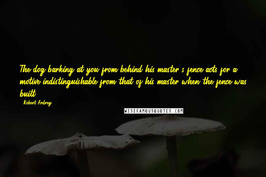 Robert Ardrey Quotes: The dog barking at you from behind his master's fence acts for a motive indistinguishable from that of his master when the fence was built.