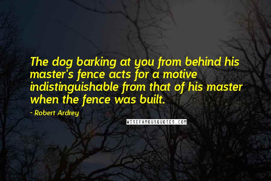 Robert Ardrey Quotes: The dog barking at you from behind his master's fence acts for a motive indistinguishable from that of his master when the fence was built.