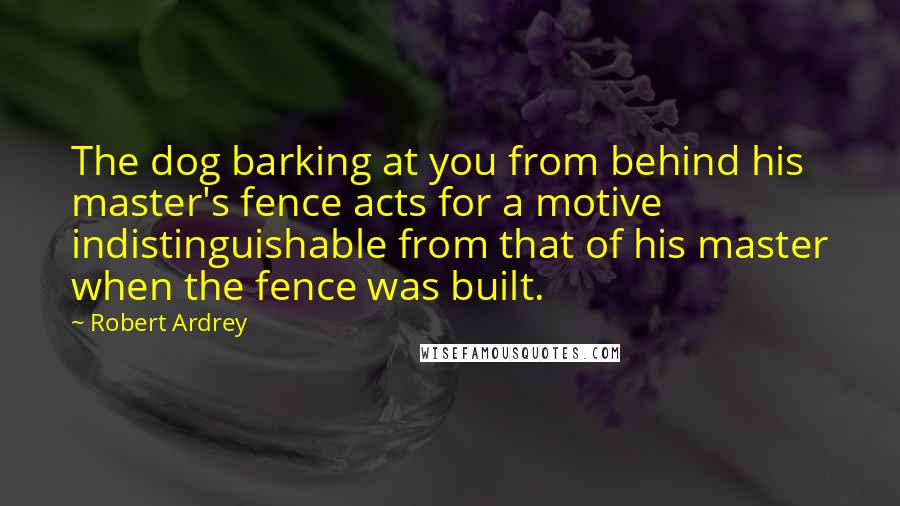 Robert Ardrey Quotes: The dog barking at you from behind his master's fence acts for a motive indistinguishable from that of his master when the fence was built.