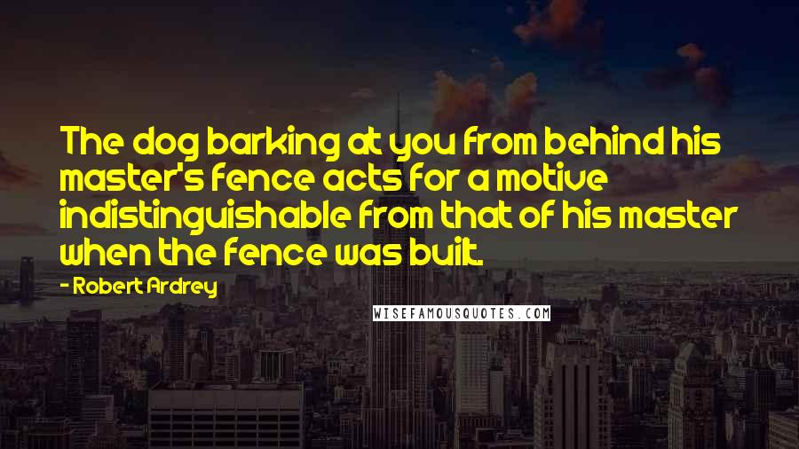 Robert Ardrey Quotes: The dog barking at you from behind his master's fence acts for a motive indistinguishable from that of his master when the fence was built.