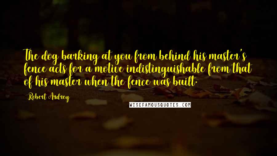 Robert Ardrey Quotes: The dog barking at you from behind his master's fence acts for a motive indistinguishable from that of his master when the fence was built.