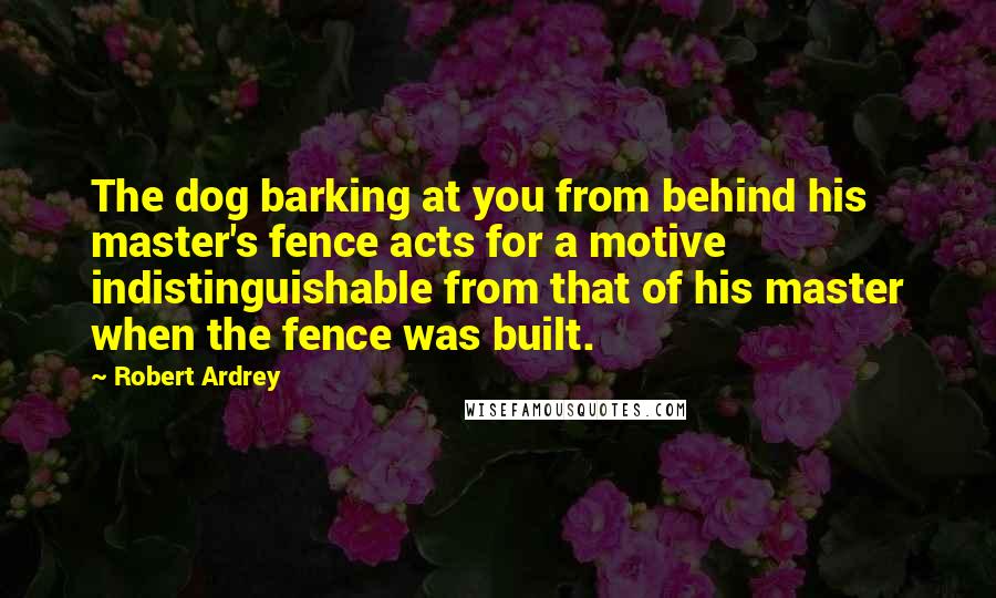 Robert Ardrey Quotes: The dog barking at you from behind his master's fence acts for a motive indistinguishable from that of his master when the fence was built.