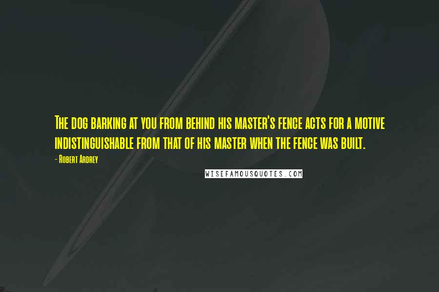 Robert Ardrey Quotes: The dog barking at you from behind his master's fence acts for a motive indistinguishable from that of his master when the fence was built.