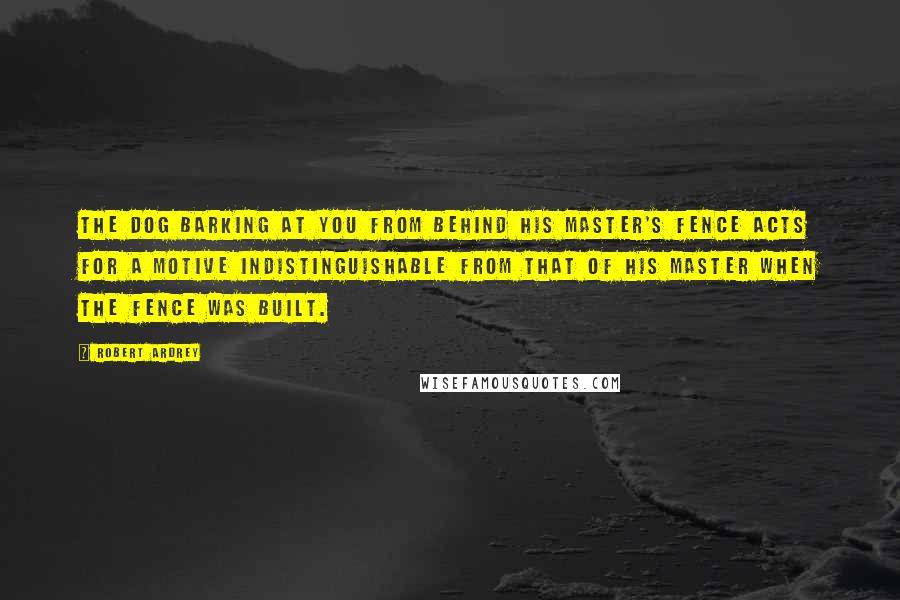 Robert Ardrey Quotes: The dog barking at you from behind his master's fence acts for a motive indistinguishable from that of his master when the fence was built.