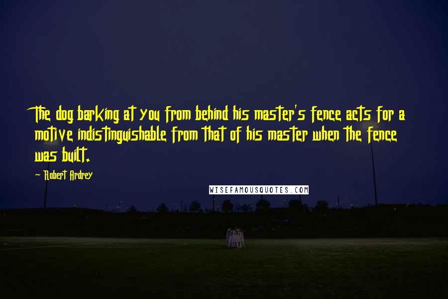 Robert Ardrey Quotes: The dog barking at you from behind his master's fence acts for a motive indistinguishable from that of his master when the fence was built.