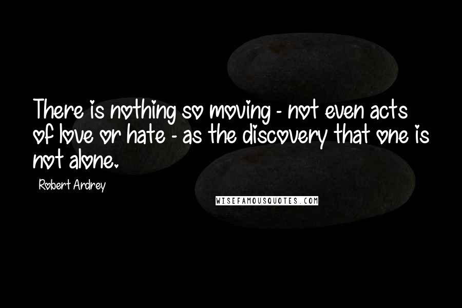 Robert Ardrey Quotes: There is nothing so moving - not even acts of love or hate - as the discovery that one is not alone.