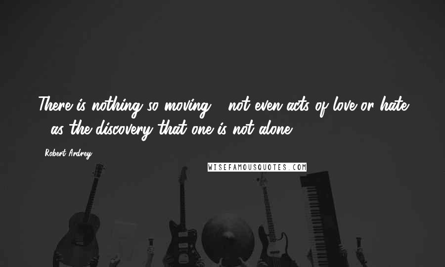 Robert Ardrey Quotes: There is nothing so moving - not even acts of love or hate - as the discovery that one is not alone.