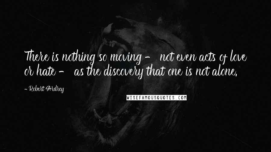 Robert Ardrey Quotes: There is nothing so moving - not even acts of love or hate - as the discovery that one is not alone.