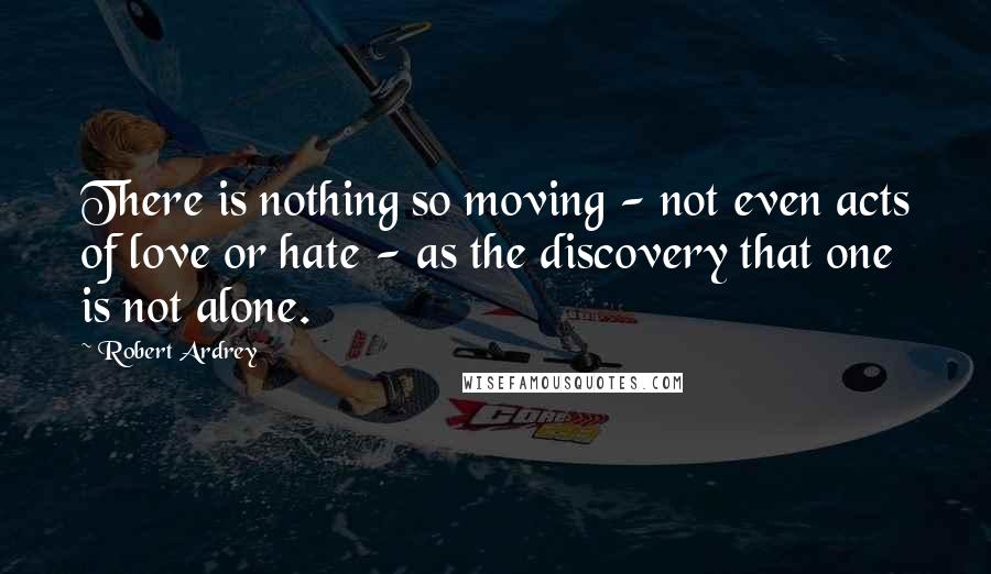 Robert Ardrey Quotes: There is nothing so moving - not even acts of love or hate - as the discovery that one is not alone.