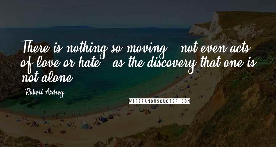 Robert Ardrey Quotes: There is nothing so moving - not even acts of love or hate - as the discovery that one is not alone.