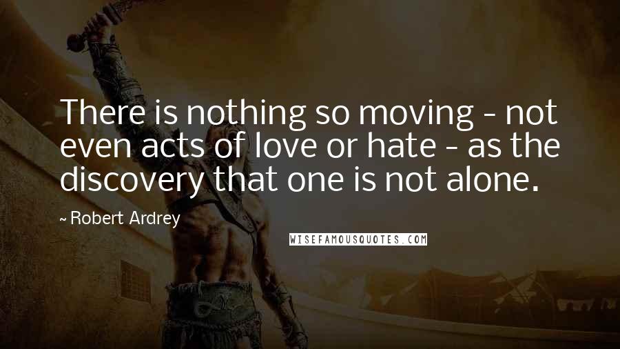 Robert Ardrey Quotes: There is nothing so moving - not even acts of love or hate - as the discovery that one is not alone.