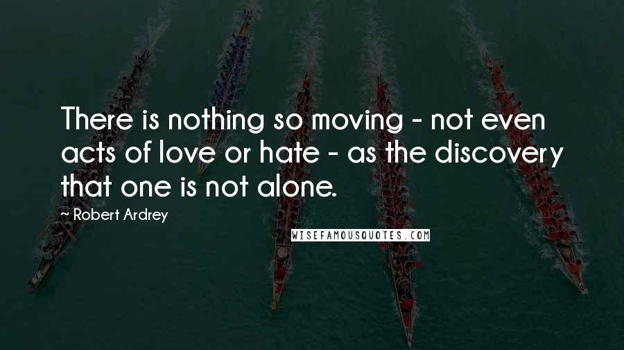 Robert Ardrey Quotes: There is nothing so moving - not even acts of love or hate - as the discovery that one is not alone.