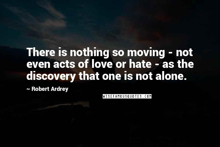 Robert Ardrey Quotes: There is nothing so moving - not even acts of love or hate - as the discovery that one is not alone.