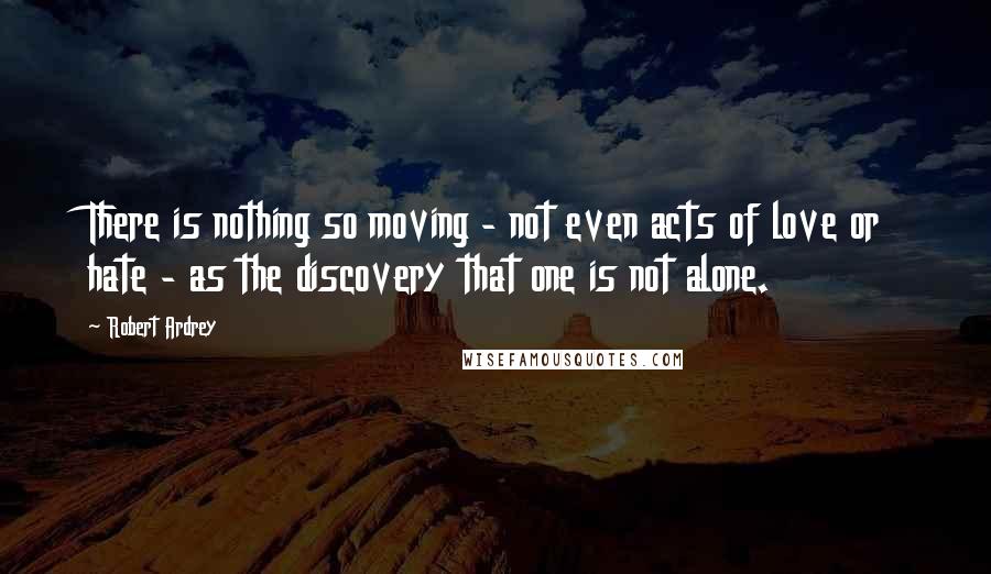 Robert Ardrey Quotes: There is nothing so moving - not even acts of love or hate - as the discovery that one is not alone.