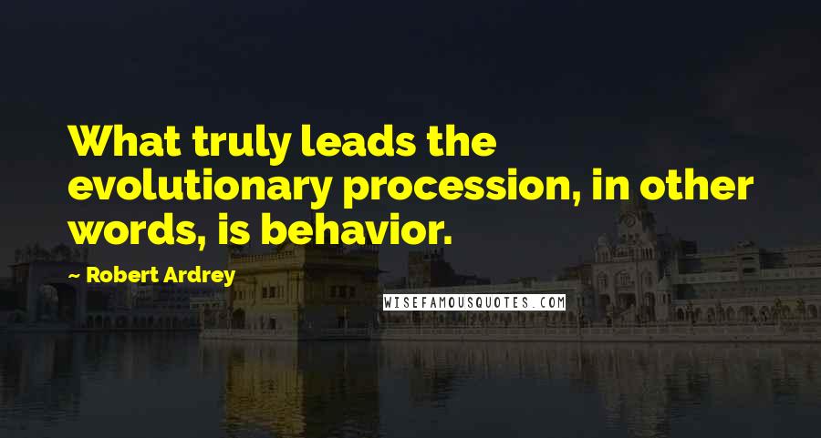 Robert Ardrey Quotes: What truly leads the evolutionary procession, in other words, is behavior.