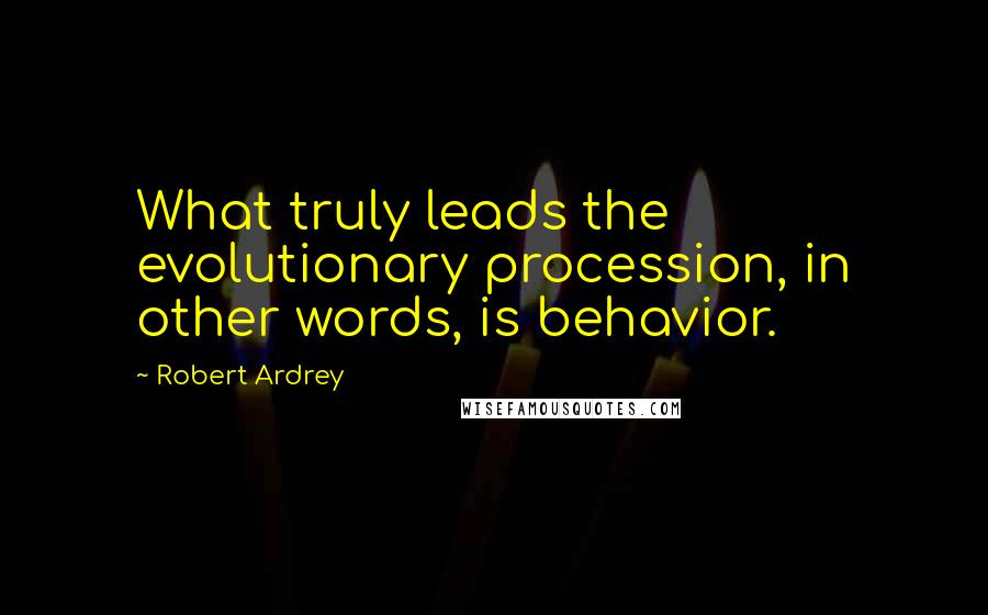 Robert Ardrey Quotes: What truly leads the evolutionary procession, in other words, is behavior.