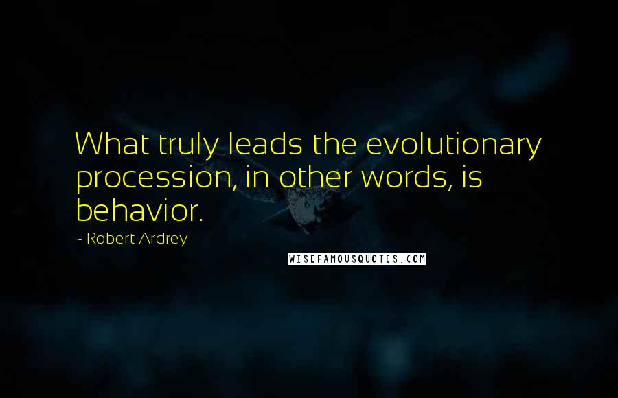 Robert Ardrey Quotes: What truly leads the evolutionary procession, in other words, is behavior.
