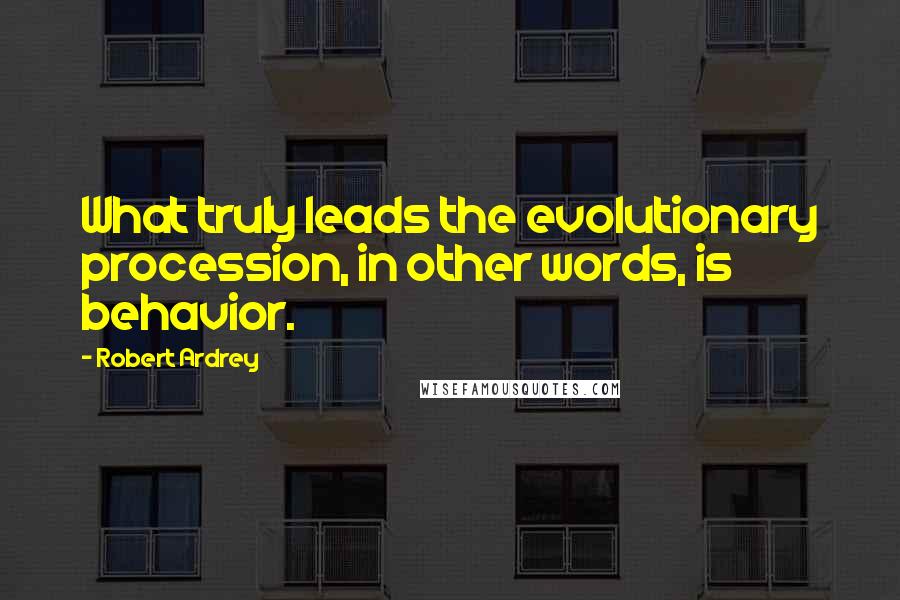 Robert Ardrey Quotes: What truly leads the evolutionary procession, in other words, is behavior.