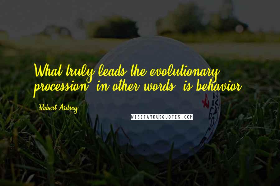 Robert Ardrey Quotes: What truly leads the evolutionary procession, in other words, is behavior.