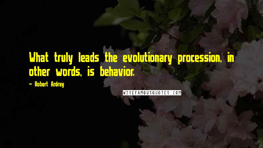 Robert Ardrey Quotes: What truly leads the evolutionary procession, in other words, is behavior.