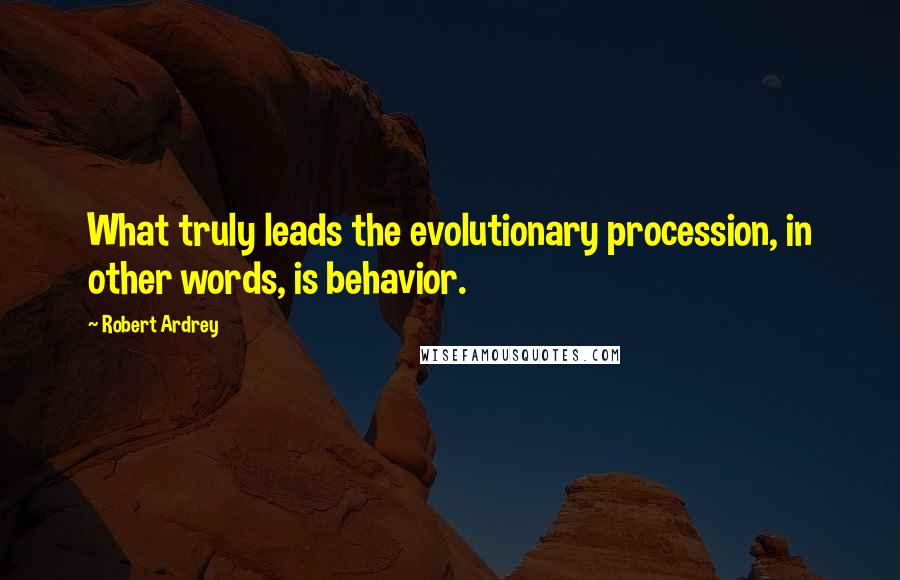 Robert Ardrey Quotes: What truly leads the evolutionary procession, in other words, is behavior.