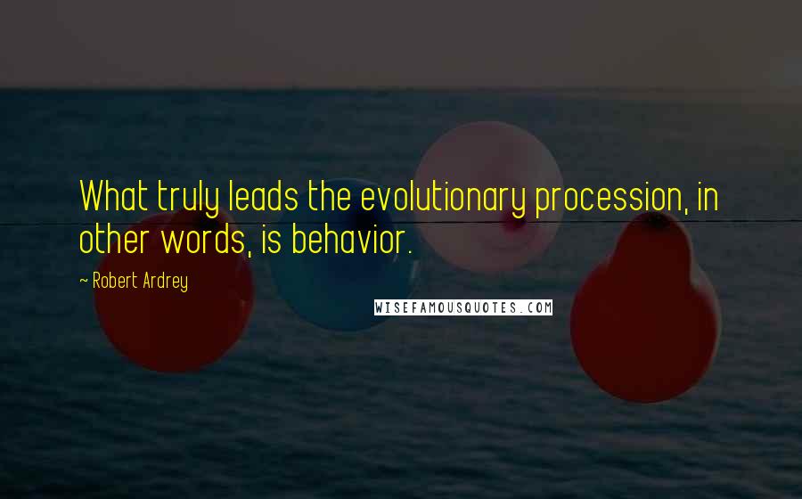 Robert Ardrey Quotes: What truly leads the evolutionary procession, in other words, is behavior.