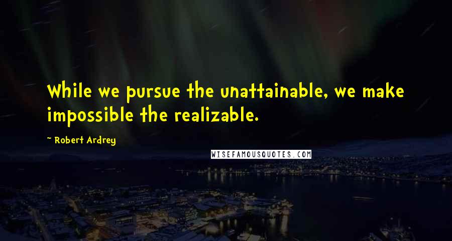 Robert Ardrey Quotes: While we pursue the unattainable, we make impossible the realizable.