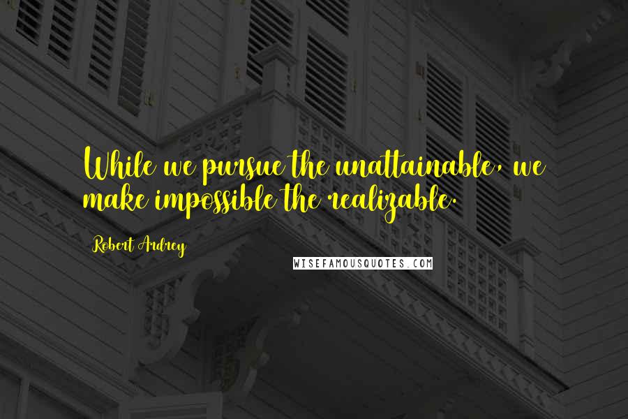 Robert Ardrey Quotes: While we pursue the unattainable, we make impossible the realizable.