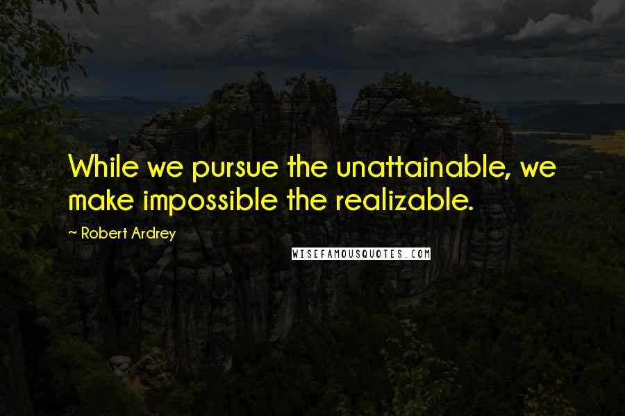 Robert Ardrey Quotes: While we pursue the unattainable, we make impossible the realizable.