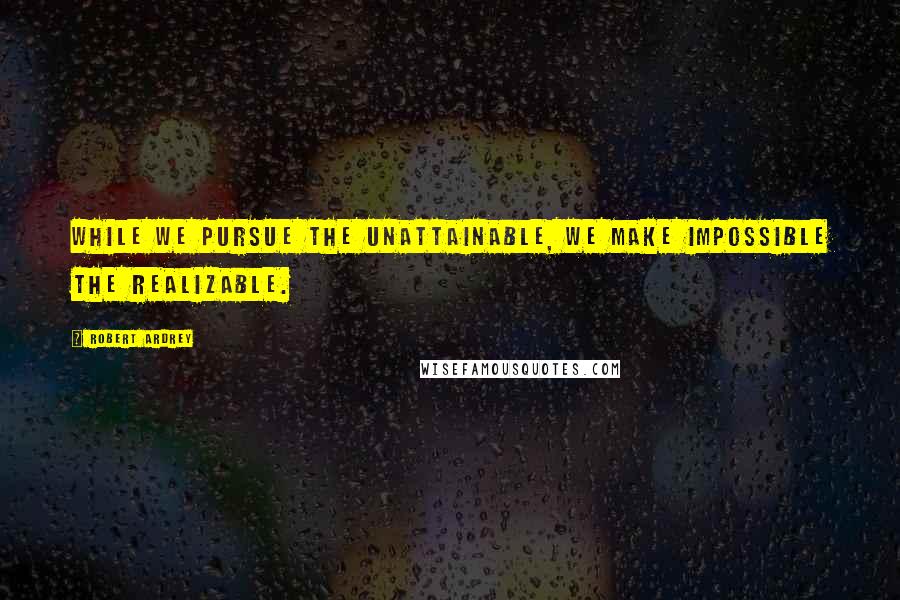 Robert Ardrey Quotes: While we pursue the unattainable, we make impossible the realizable.