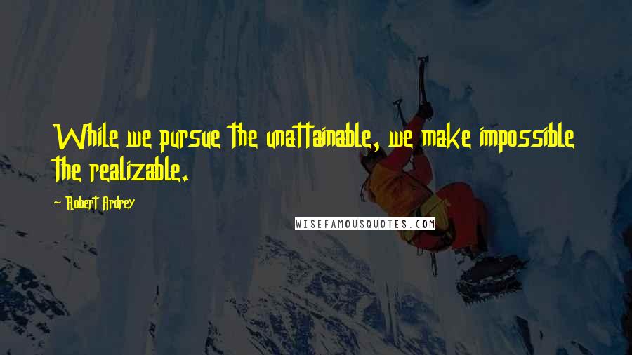 Robert Ardrey Quotes: While we pursue the unattainable, we make impossible the realizable.