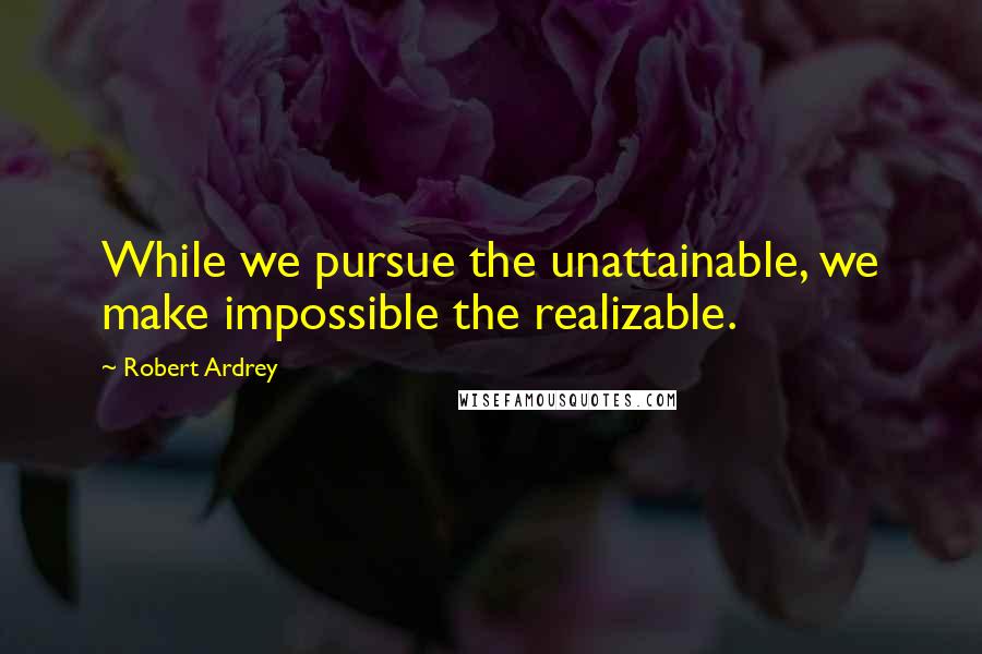 Robert Ardrey Quotes: While we pursue the unattainable, we make impossible the realizable.