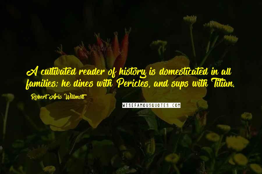 Robert Aris Willmott Quotes: A cultivated reader of history is domesticated in all families; he dines with Pericles, and sups with Titian.