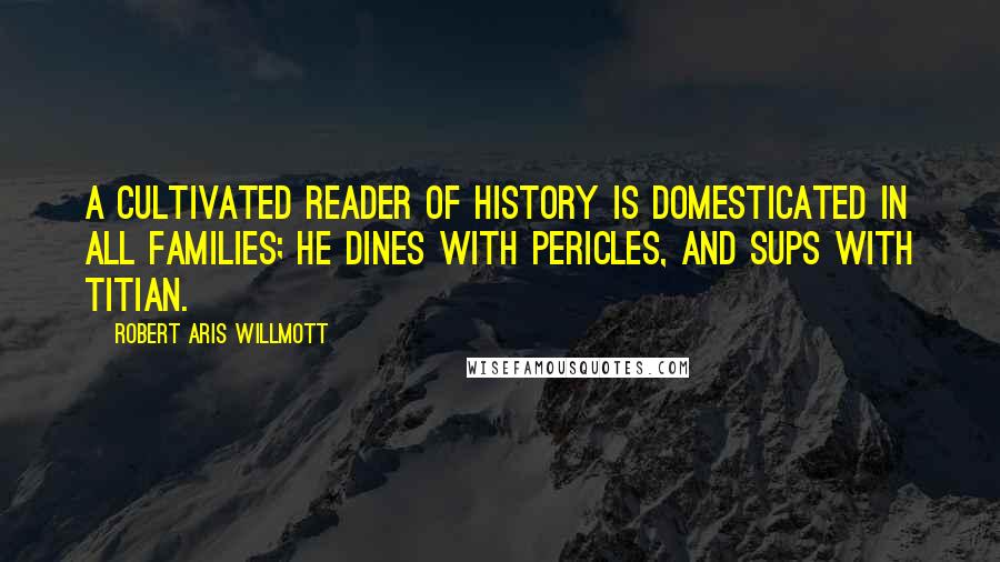 Robert Aris Willmott Quotes: A cultivated reader of history is domesticated in all families; he dines with Pericles, and sups with Titian.