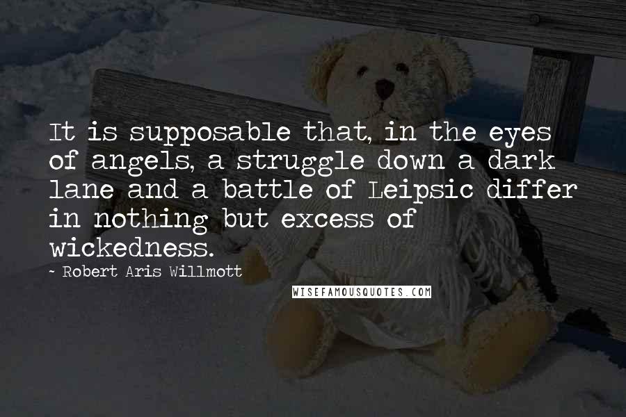 Robert Aris Willmott Quotes: It is supposable that, in the eyes of angels, a struggle down a dark lane and a battle of Leipsic differ in nothing but excess of wickedness.