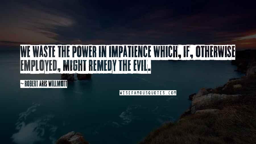 Robert Aris Willmott Quotes: We waste the power in impatience which, if, otherwise employed, might remedy the evil.