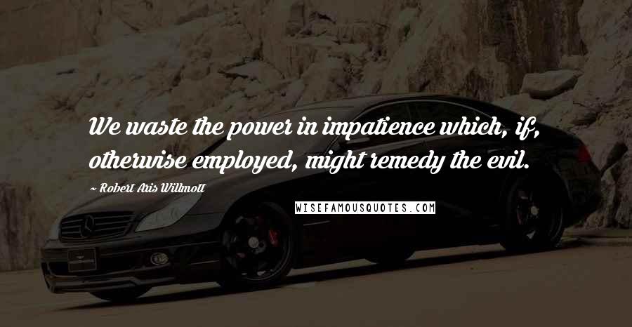 Robert Aris Willmott Quotes: We waste the power in impatience which, if, otherwise employed, might remedy the evil.