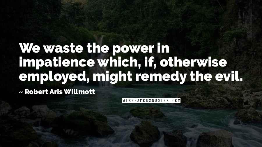 Robert Aris Willmott Quotes: We waste the power in impatience which, if, otherwise employed, might remedy the evil.