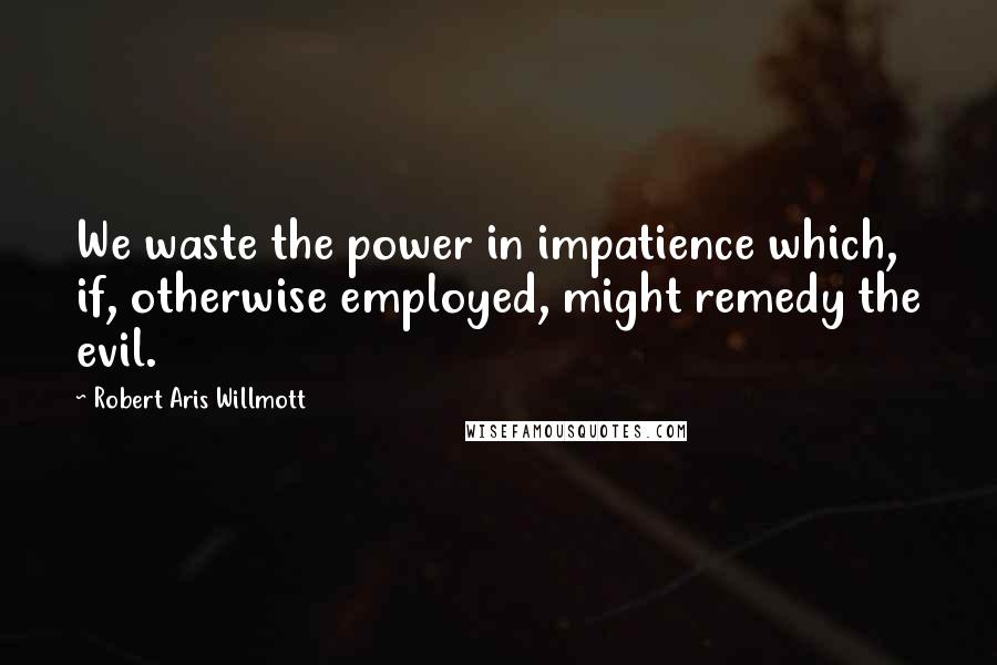 Robert Aris Willmott Quotes: We waste the power in impatience which, if, otherwise employed, might remedy the evil.