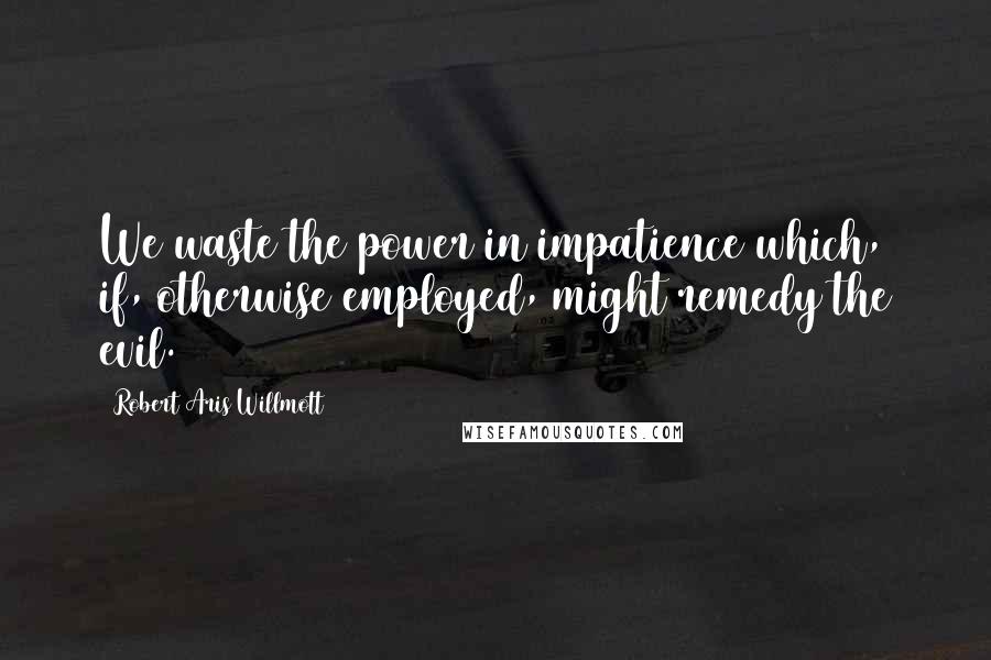Robert Aris Willmott Quotes: We waste the power in impatience which, if, otherwise employed, might remedy the evil.