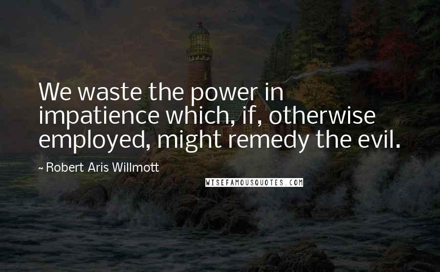 Robert Aris Willmott Quotes: We waste the power in impatience which, if, otherwise employed, might remedy the evil.