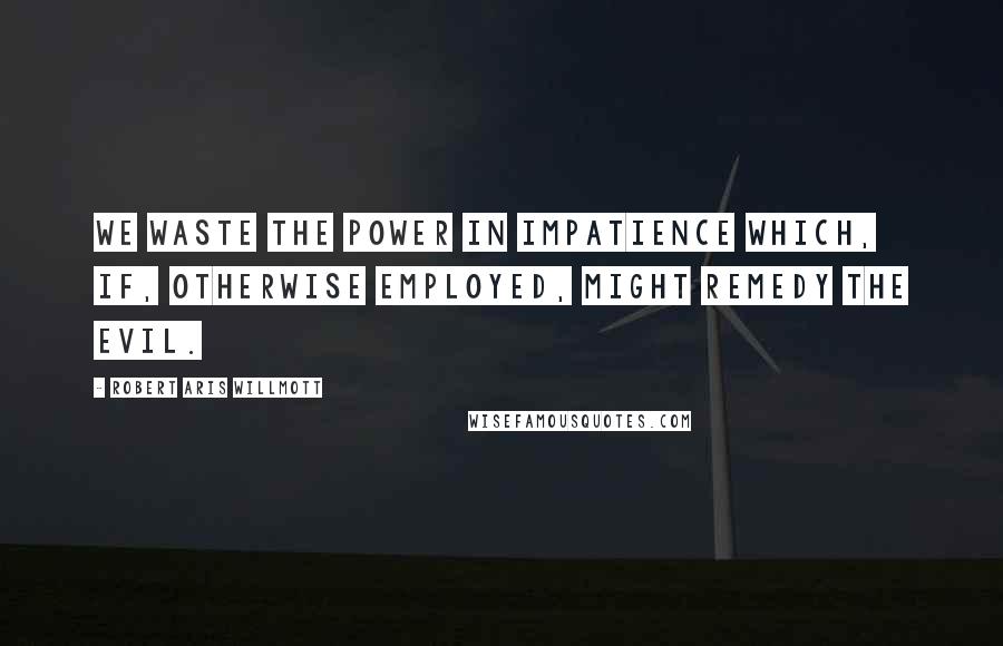 Robert Aris Willmott Quotes: We waste the power in impatience which, if, otherwise employed, might remedy the evil.