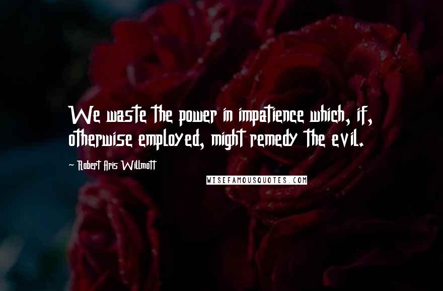 Robert Aris Willmott Quotes: We waste the power in impatience which, if, otherwise employed, might remedy the evil.
