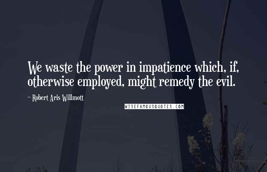 Robert Aris Willmott Quotes: We waste the power in impatience which, if, otherwise employed, might remedy the evil.